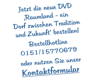 Jetzt die neue DVD ‚Raumland - ein  Dorf zwischen Tradition  und Zukunft‘ bestellen!  Bestellhotline 0151/15770679   oder nutzen Sie unser Kontaktformular