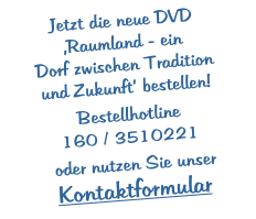 Jetzt die neue DVD ‚Raumland - ein  Dorf zwischen Tradition  und Zukunft‘ bestellen!  Bestellhotline 160 / 3510221   oder nutzen Sie unser Kontaktformular